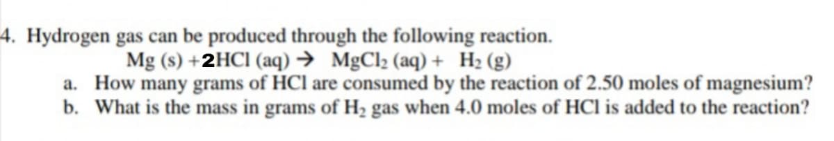 4. Hydrogen gas can be produced through the following reaction.
Mg (s) +2HCI (aq) → MgCl2 (aq) + H2 (g)
a. How many grams of HCl are consumed by the reaction of 2.50 moles of magnesium?
b. What is the mass in grams of H, gas when 4.0 moles of HCl is added to the reaction?
