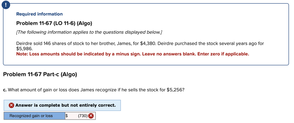 Required information
Problem 11-67 (LO 11-6) (Algo)
[The following information applies to the questions displayed below.]
Deirdre sold 146 shares of stock to her brother, James, for $4,380. Deirdre purchased the stock several years ago for
$5,986.
Note: Loss amounts should be indicated by a minus sign. Leave no answers blank. Enter zero if applicable.
Problem 11-67 Part-c (Algo)
c. What amount of gain or loss does James recognize if he sells the stock for $5,256?
Answer is complete but not entirely correct.
Recognized gain or loss
$ (730) X