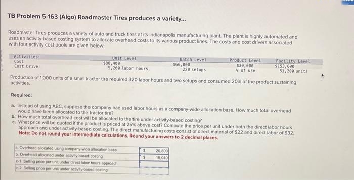 TB Problem 5-163 (Algo) Roadmaster Tires produces a variety...
Roadmaster Tires produces a variety of auto and truck tires at its Indianapolis manufacturing plant. The plant is highly automated and
uses an activity-based costing system to allocate overhead costs to its various product lines. The costs and cost drivers associated
with four activity cost pools are given below:
Activities:
Cost
Cost Driver
Unit Level
$88,400
5,200 labor hours
Batch Level
$66,000
220 setups
Production of 1,000 units of a small tractor tire required 320 labor hours and two setups and consumed 20% of the product sustaining
activities.
a. Overhead allocated using company-wide allocation base
b. Overhead allocated under activity-based costing
e-1. Selling price per unit under direct labor hours approach
0-2. Selling price per unit under activity-based costing
Product Level
$30,000
% of use
Required:
a. Instead of using ABC, suppose the company had used labor hours as a company-wide allocation base. How much total overhead
would have been allocated to the tractor tire?
b. How much total overhead cost will be allocated to the tire under activity-based costing?
$
$
Facility Level
$153,600
51,200 units
c. What price will be quoted if the product is priced at 25% above cost? Compute the price per unit under both the direct labor hours
approach and under activity-based costing. The direct manufacturing costs consist of direct material of $22 and direct labor of $32.
Note: Do not round your intermediate calculations. Round your answers to 2 decimal places.
20,000
15,040
