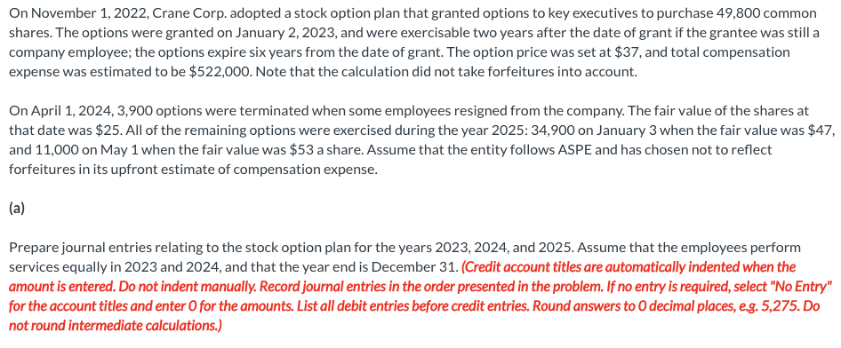 On November 1, 2022, Crane Corp. adopted a stock option plan that granted options to key executives to purchase 49,800 common
shares. The options were granted on January 2, 2023, and were exercisable two years after the date of grant if the grantee was still a
company employee; the options expire six years from the date of grant. The option price was set at $37, and total compensation
expense was estimated to be $522,000. Note that the calculation did not take forfeitures into account.
On April 1, 2024, 3,900 options were terminated when some employees resigned from the company. The fair value of the shares at
that date was $25. All of the remaining options were exercised during the year 2025: 34,900 on January 3 when the fair value was $47,
and 11,000 on May 1 when the fair value was $53 a share. Assume that the entity follows ASPE and has chosen not to reflect
forfeitures in its upfront estimate of compensation expense.
(a)
Prepare journal entries relating to the stock option plan for the years 2023, 2024, and 2025. Assume that the employees perform
services equally in 2023 and 2024, and that the year end is December 31. (Credit account titles are automatically indented when the
amount is entered. Do not indent manually. Record journal entries in the order presented in the problem. If no entry is required, select "No Entry"
for the account titles and enter O for the amounts. List all debit entries before credit entries. Round answers to O decimal places, e.g. 5,275. Do
not round intermediate calculations.)