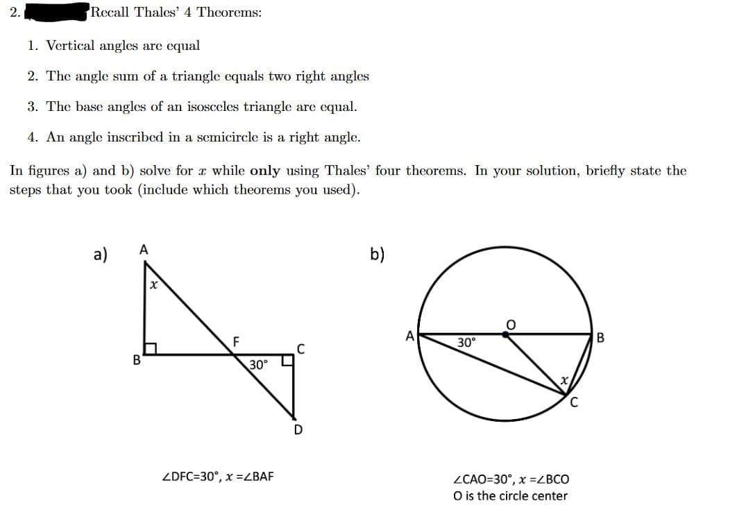 2.
Recall Thales' 4 Theorems:
1. Vertical angles are equal
2. The angle sum of a triangle equals two right angles
3. The base angles of an isosceles triangle are equal.
4. An angle inscribed in a semicircle is a right angle.
In figures a) and b) solve for a while only using Thales' four theorems. In your solution, briefly state the
steps that you took (include which theorems you used).
A
B
30°
ZDFC=30°, x =ZBAF
C
D
b)
A
30°
O
C
ZCAO=30°, x =ZBCO
O is the circle center
B