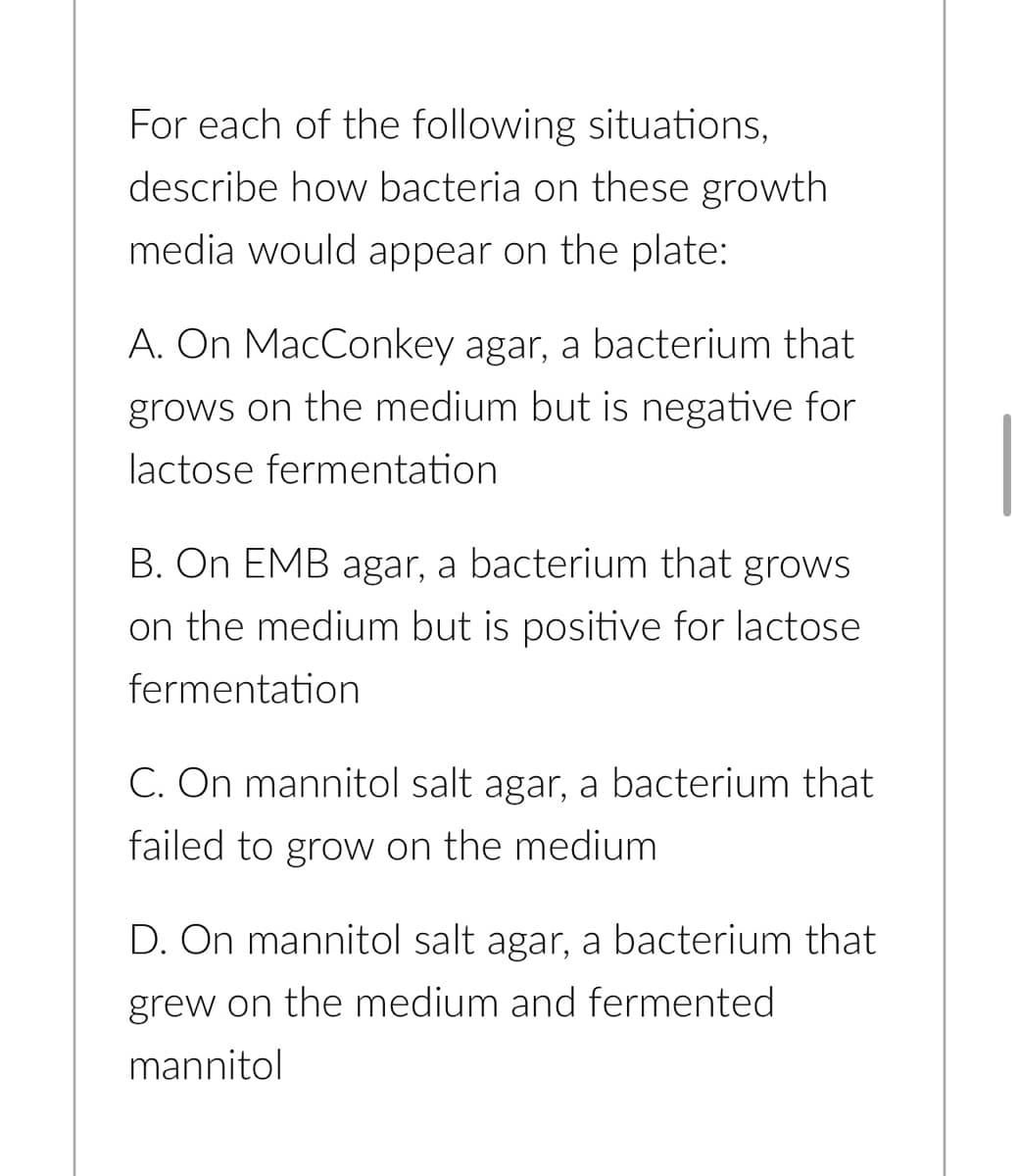 For each of the following situations,
describe how bacteria on these growth.
media would appear on the plate:
A. On MacConkey agar, a bacterium that
grows on the medium but is negative for
lactose fermentation
B. On EMB agar, a bacterium that grows
on the medium but is positive for lactose
fermentation
C. On mannitol salt agar, a bacterium that
failed to grow on the medium
D. On mannitol salt agar, a bacterium that
grew on the medium and fermented
mannitol