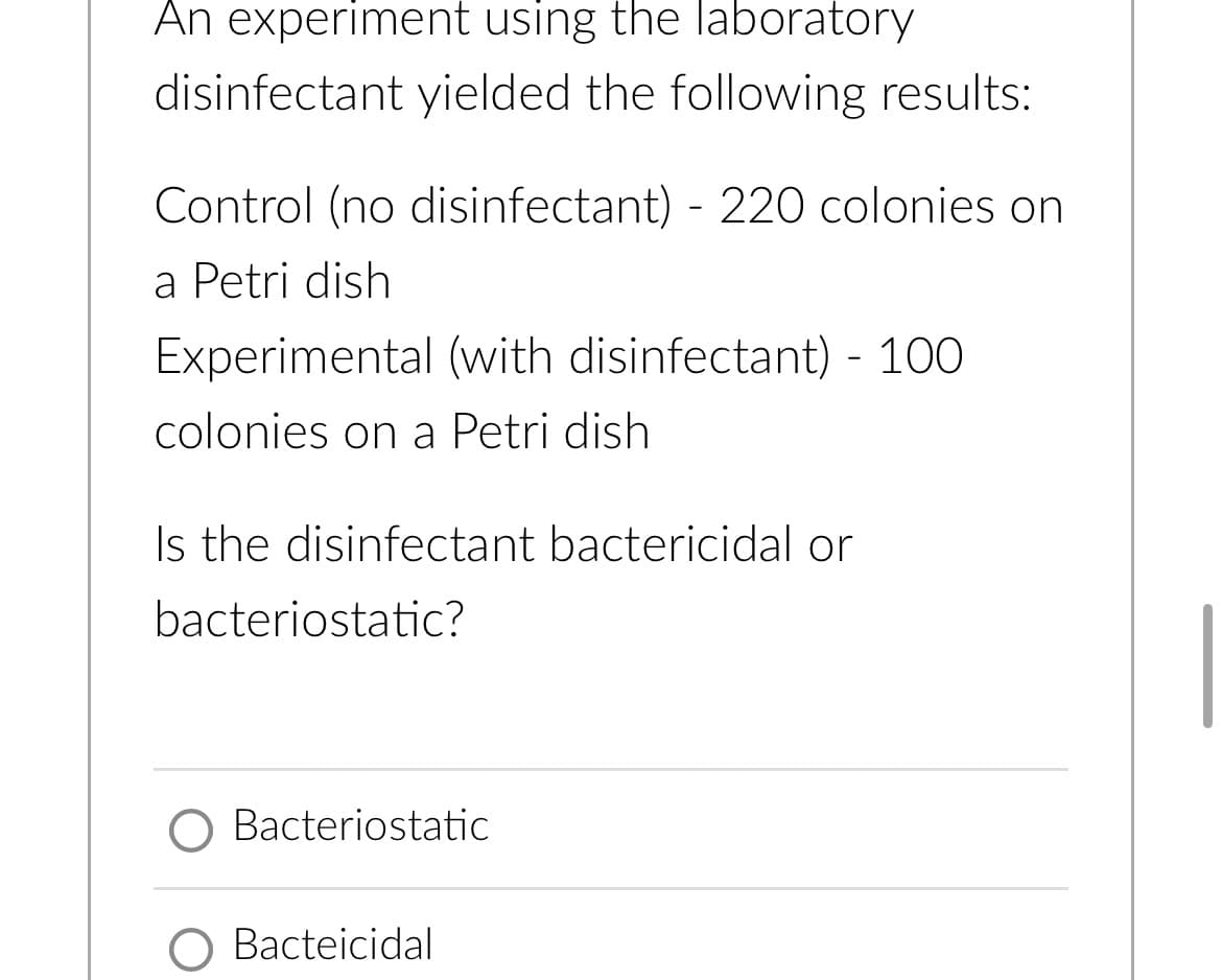 An experiment using the laboratory
disinfectant yielded the following results:
Control (no disinfectant) - 220 colonies on
a Petri dish
Experimental (with disinfectant) - 100
colonies on a Petri dish
Is the disinfectant bactericidal or
bacteriostatic?
Bacteriostatic
O Bacteicidal