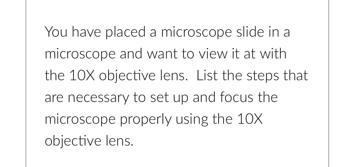 You have placed a microscope slide in a
microscope and want to view it at with
the 10X objective lens. List the steps that
are necessary to set up and focus the
microscope properly using the 10X
objective lens.