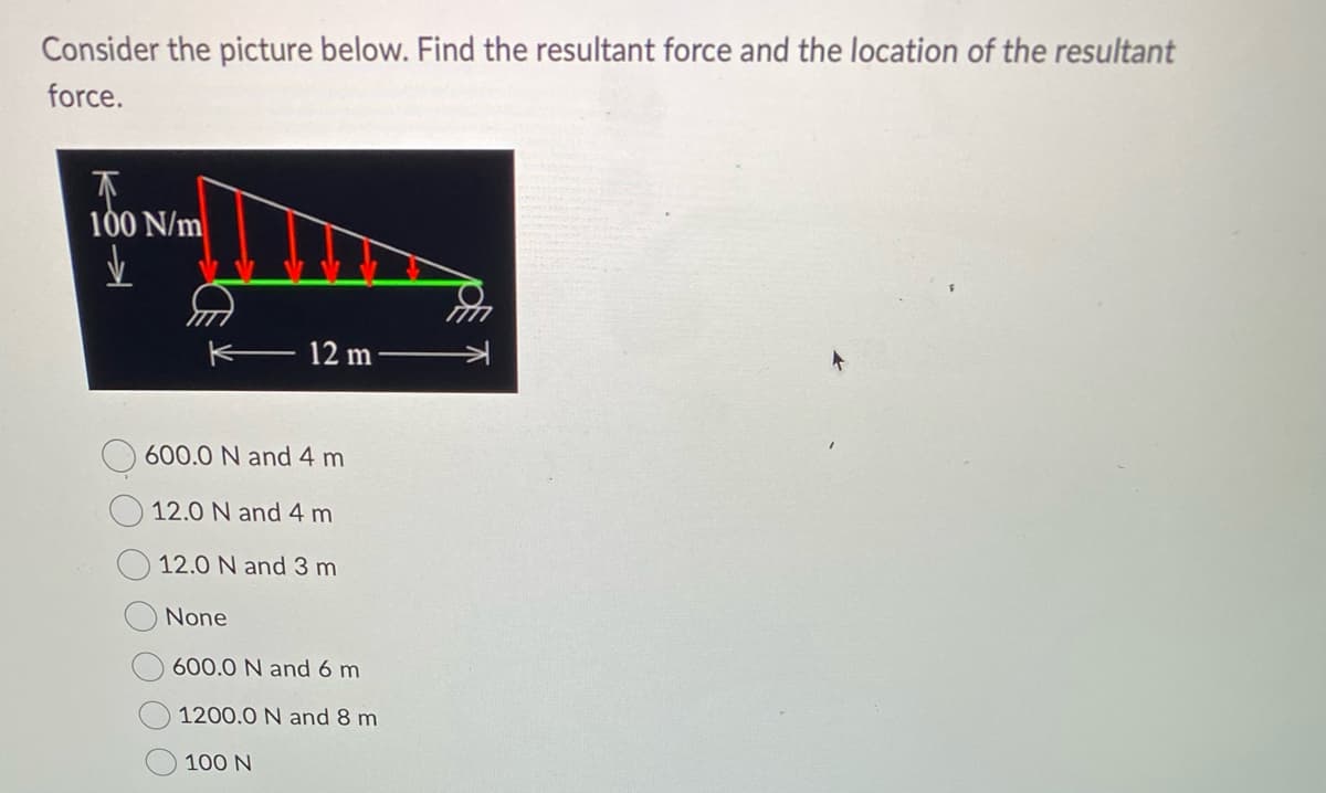 Consider the picture below. Find the resultant force and the location of the resultant
force.
↑
100 N/m
✓
12 m
600.0 N and 4 m
12.0 N and 4 m
12.0 N and 3 m
None
600.0 N and 6 m
1200.0 N and 8 m
100 N