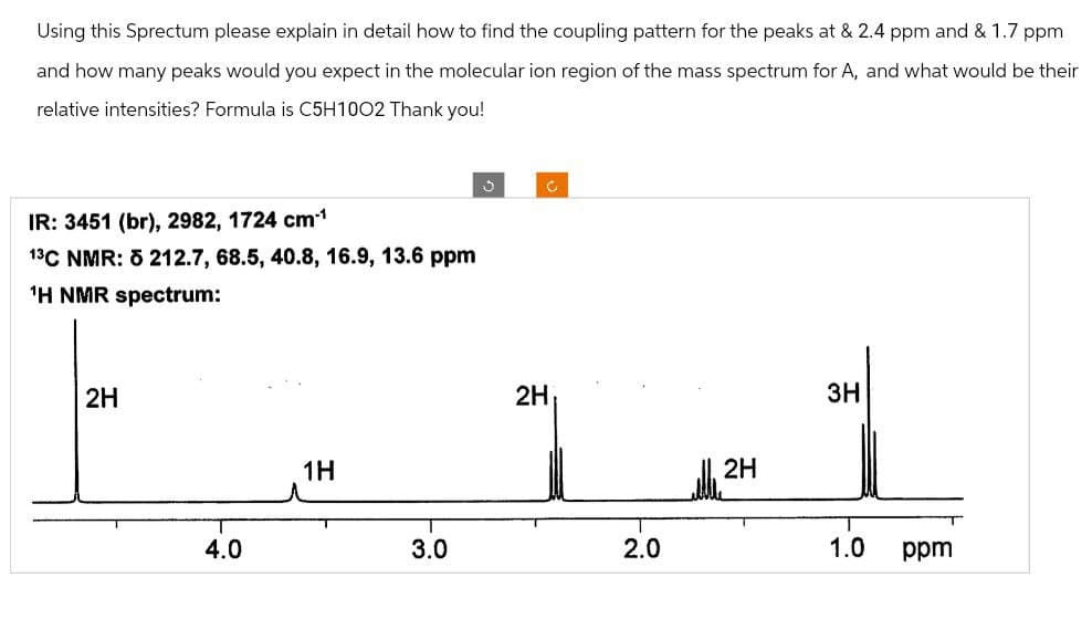 Using this Sprectum please explain in detail how to find the coupling pattern for the peaks at & 2.4 ppm and & 1.7 ppm
and how many peaks would you expect in the molecular ion region of the mass spectrum for A, and what would be their
relative intensities? Formula is C5H1002 Thank you!
IR: 3451 (br), 2982, 1724 cm*1
13C NMR: 5 212.7, 68.5, 40.8, 16.9, 13.6 ppm
1H NMR spectrum:
2H
4.0
1H
3.0
J
2H
C
3H
alley 2H
2.0
ܘ܂
1.0
ppm
