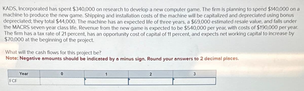 KADS, Incorporated has spent $340,000 on research to develop a new computer game. The firm is planning to spend $140,000 on a
machine to produce the new game. Shipping and installation costs of the machine will be capitalized and depreciated using bonus
depreciated; they total $44,000. The machine has an expected life of three years, a $69,000 estimated resale value, and falls under
the MACRS seven-year class life. Revenue from the new game is expected to be $540,000 per year, with costs of $190,000 per year.
The firm has a tax rate of 21 percent, has an opportunity cost of capital of 11 percent, and expects net working capital to increase by
$70,000 at the beginning of the project.
What will the cash flows for this project be?
Note: Negative amounts should be indicated by a minus sign. Round your answers to 2 decimal places.
Year
FCF
0
2