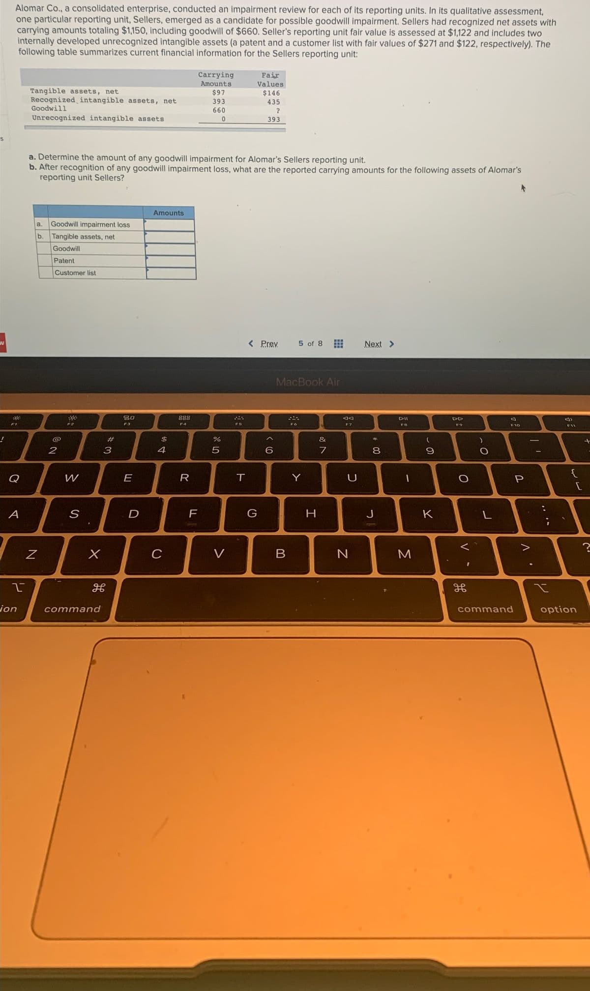 Alomar Co., a consolidated enterprise, conducted an impairment review for each of its reporting units. In its qualitative assessment,
one particular reporting unit, Sellers, emerged as a candidate for possible goodwill impairment. Sellers had recognized net assets with
carrying amounts totaling $1,150, including goodwill of $660. Seller's reporting unit fair value is assessed at $1,122 and includes two
internally developed unrecognized intangible assets (a patent and a customer list with fair values of $271 and $122, respectively). The
following table summarizes current financial information for the Sellers reporting unit:
Carrying
Fair
Amounts
Values
Tangible assets, net
Recognized intangible assets, net
Goodwill
$97
$146
393
435
660
Unrecognized intangible assets
393
a. Determine the amount of any goodwill impairment for Alomar's Sellers reporting unit.
b. After recognition of any goodwill impairment loss, what are the reported carrying amounts for the following assets of Alomar's
reporting unit Sellers?
Amounts
a.
Goodwill impairment loss
b. Tangible assets, net
Goodwill
Patent
Customer list
< Prev
5 of 8
Next >
MacBook Air
80
888
DII
DD
F3
F4
F5
F7
FB
F9
F10
F11
@
2#
24
&
2
3
4
7
8.
{
Q
W
E
R
Y
U
A
S
G
H
J
K
C
V
ion
command
command
option
* 00
LL
