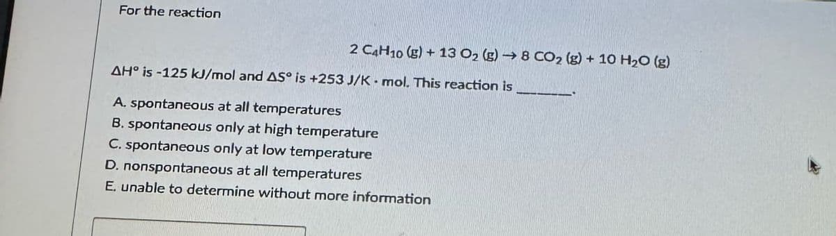 For the reaction
2 C4H10 (g) + 13 O2 (g) → 8 CO2 (g) + 10 H2O (g)
AH° is-125 kJ/mol and AS is +253 J/K - mol. This reaction is
A. spontaneous at all temperatures
B. spontaneous only at high temperature
C. spontaneous only at low temperature
D. nonspontaneous at all temperatures
E. unable to determine without more information