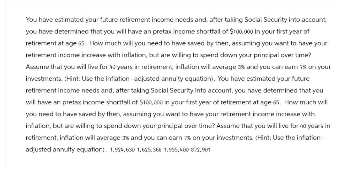 You have estimated your future retirement income needs and, after taking Social Security into account,
you have determined that you will have an pretax income shortfall of $100,000 in your first year of
retirement at age 65. How much will you need to have saved by then, assuming you want to have your
retirement income increase with inflation, but are willing to spend down your principal over time?
Assume that you will live for 40 years in retirement, inflation will average 3% and you can earn 7% on your
investments. (Hint: Use the inflation - adjusted annuity equation). You have estimated your future
retirement income needs and, after taking Social Security into account, you have determined that you
will have an pretax income shortfall of $100,000 in your first year of retirement at age 65. How much will
you need to have saved by then, assuming you want to have your retirement income increase with
inflation, but are willing to spend down your principal over time? Assume that you will live for 40 years in
retirement, inflation will average 3% and you can earn 7% on your investments. (Hint: Use the inflation -
adjusted annuity equation). 1,924,630 1,625,368 1,955,400 872,901