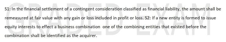 S1: In the financial settlement of a contingent consideration classified as financial liability, the amount shall be
remeasured at fair value with any gain or loss included in profit or loss. S2: If a new entity is formed to issue
equity interests to effect a business combination one of the combining entities that existed before the
combination shall be identified as the acquirer.
