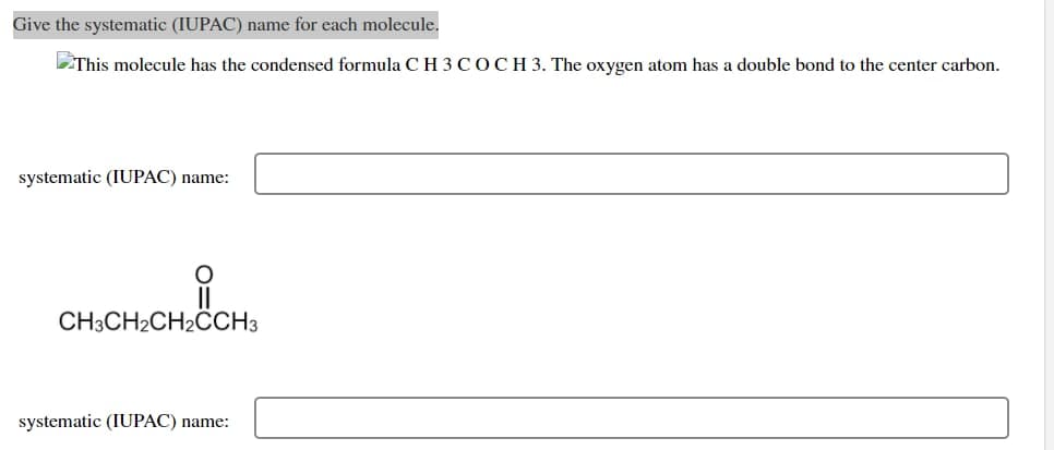 Give the systematic (IUPAC) name for each molecule.
This molecule has the condensed formula CH 3 COCH 3. The oxygen atom has a double bond to the center carbon.
systematic (IUPAC) name:
CH3CH₂CH₂CCH3
systematic (IUPAC) name: