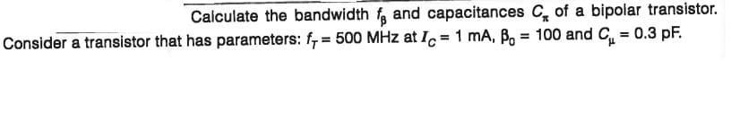 Calculate the bandwidth f, and capacitances C, of a bipolar transistor.
Consider a transistor that has parameters: f, = 500 MHz at I, = 1 mA, Bo = 100 and C = 0.3 pF.
