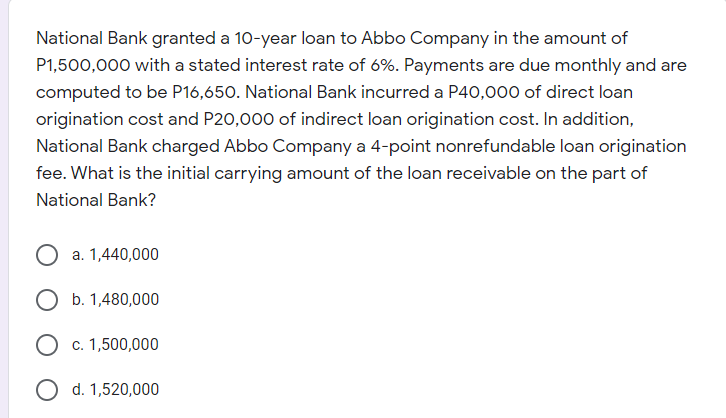 National Bank granted a 10-year loan to Abbo Company in the amount of
P1,500,000 with a stated interest rate of 6%. Payments are due monthly and are
computed to be P16,650. National Bank incurred a P40,000 of direct loan
origination cost and P20,000 of indirect loan origination cost. In addition,
National Bank charged Abbo Company a 4-point nonrefundable loan origination
fee. What is the initial carrying amount of the loan receivable on the part of
National Bank?
a. 1,440,000
O b. 1,480,000
O c. 1,500,000
d. 1,520,000
