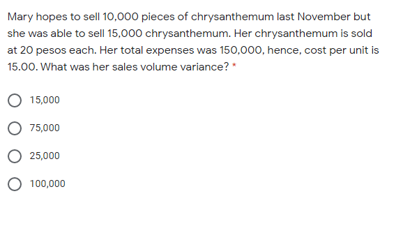 Mary hopes to sell 10,000 pieces of chrysanthemum last November but
she was able to sell 15,000 chrysanthemum. Her chrysanthemum is sold
at 20 pesos each. Her total expenses was 150,000, hence, cost per unit is
15.00. What was her sales volume variance? *
15,000
75,000
25,000
O 100,000
