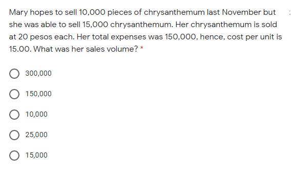 Mary hopes to sell 10,000 pieces of chrysanthemum last November but
she was able to sell 15,000 chrysanthemum. Her chrysanthemum is sold
at 20 pesos each. Her total expenses was 150,000, hence, cost per unit is
15.00. What was her sales volume? *
300,000
150,000
10,000
O 25,000
O 15,000
