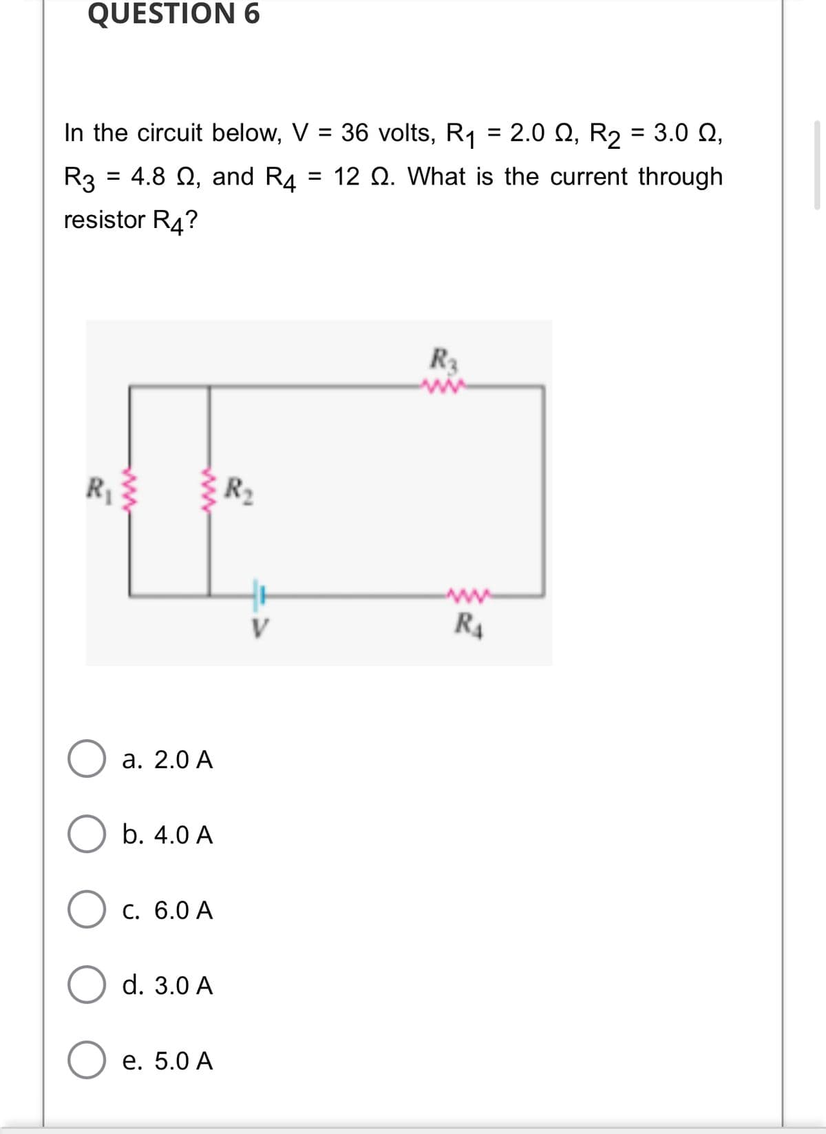 QUESTION 6
In the circuit below, V = 36 volts, R1 = 2.0 Q, R2 = 3.0 Q,
R3 = 4.8 Q, and R4 = 12 Q. What is the current through
%3D
resistor R4?
R3
R
V
R4
а. 2.0 А
b. 4.0 A
C. 6.0 A
d. 3.0 A
е. 5.0 А
ww
ww
