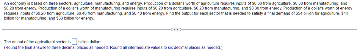 An economy is based on three sectors, agriculture, manufacturing, and energy. Production of a dollar's worth of agriculture requires inputs of $0.30 from agriculture, $0.30 from manufacturing, and
$0.20 from energy. Production of a dollar's worth of manufacturing requires inputs of $0.20 from agriculture, $0.20 from manufacturing, and $0.30 from energy. Production of a dollar's worth of energy
requires inputs of $0.20 from agriculture, $0.40 from manufacturing, and $0.40 from energy. Find the output for each sector that is needed to satisfy a final demand of $54 billion for agriculture, $44
billion for manufacturing, and $33 billion for energy.
The output of the agricultural sector is
billion dollars.
(Round the final answer to three decimal places as needed. Round all intermediate values to six decimal places as needed.)