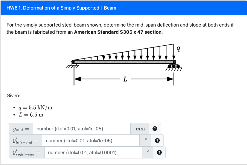 HW6.1. Deformation of a Simply Supported I-Beam
For the simply supported steel beam shown, determine the mid-span deflection and slope at both ends if
the beam is fabricated from an American Standard S305 x 47 section.
Given:
• q = 5.5 kN/m
L = 6.5 m
Ymid =
number (rtol=0.01, atol=1e-05)
Yleft-end
number (rtol=0.01, atol=1e-05)
yright-end number (rtol=0.01, atol=0.0001)
=
L-
mm
Q
q