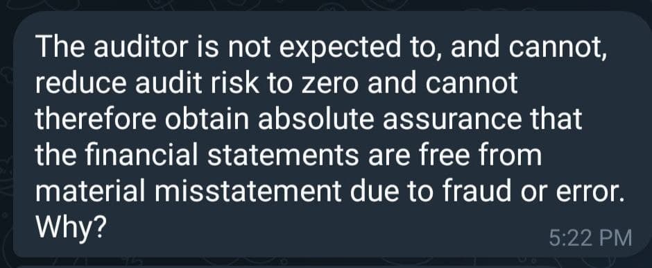 The auditor is not expected to, and cannot,
reduce audit risk to zero and cannot
therefore obtain absolute assurance that
the financial statements are free from
material misstatement due to fraud or error.
Why?
5:22 PM
