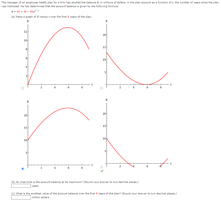 The manager of an employee health plan for a firm has studied the balance B, in millions of dollars, in the plan account as a function of t, the number of years since the plan
was
instituted. He has determined that the account balance is given by the following formula.
B = 60 + 9t-50e0.10
(a) Make a graph of B versus t over the first 9 years of the plan.
B
12
10
8
6
4
B
20
10
2
5
4
2
6
15
r
4
8
6
8
B
20
15
10
5
B
20
15
10
2
2
(b) At what time is the account balance at its maximum? (Round your answer to two decimal places.)
years
10
6
8
t
(c) What is the smallest value of the account balance over the first 9 years of the plan? (Round your answer to two decimal places.)
million dollars