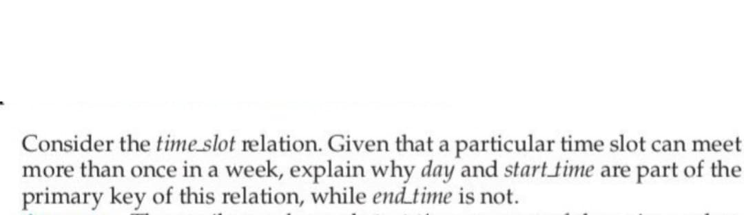 Consider the time_slot relation. Given that a particular time slot can meet
more than once in a week, explain why day and start time are part of the
primary key of this relation, while end time is not.