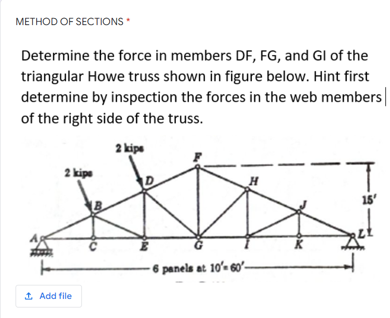 METHOD OF SECTIONS *
Determine the force in members DF, FG, and Gl of the
triangular Howe truss shown in figure below. Hint first
determine by inspection the forces in the web members
of the right side of the truss.
2 kips
2 kips
15'
K
6 panels at 10'-60'-
↑ Add file
