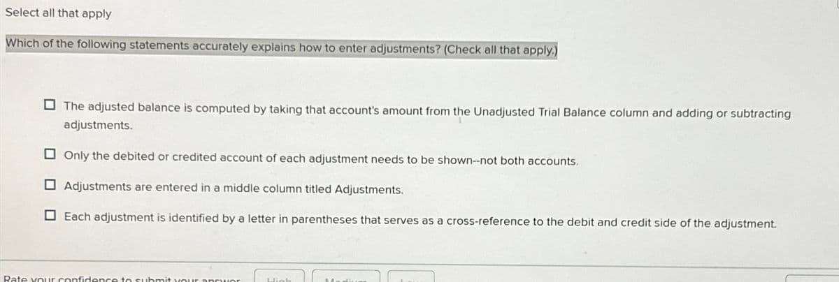 Select all that apply
Which of the following statements accurately explains how to enter adjustments? (Check all that apply.)
The adjusted balance is computed by taking that account's amount from the Unadjusted Trial Balance column and adding or subtracting
adjustments.
Only the debited or credited account of each adjustment needs to be shown--not both accounts.
Adjustments are entered in a middle column titled Adjustments.
Each adjustment is identified by a letter in parentheses that serves as a cross-reference to the debit and credit side of the adjustment.
Rate your confidence to submit yo
h