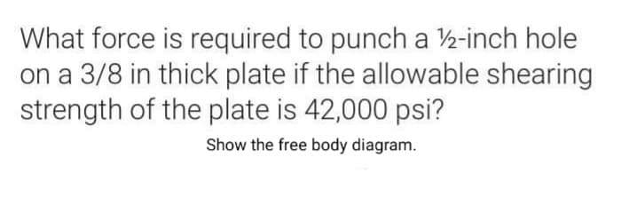 What force is required to punch a 2-inch hole
on a 3/8 in thick plate if the allowable shearing
strength of the plate is 42,000 psi?
Show the free body diagram.
