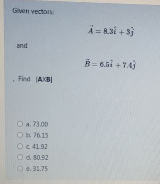 Given vectors:
A = 8.3i + 3}
and
B= 6.5i + 7.4)
Find AXB
O a. 73.00
O b. 76.15
O c. 41.92
O d. 80.92
e. 31.75
