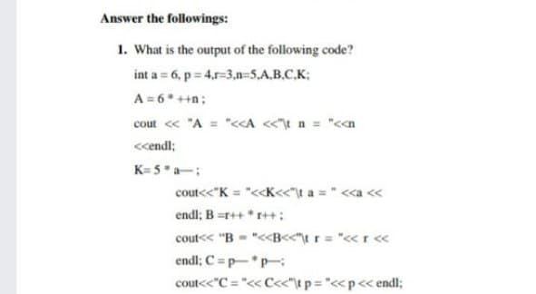 Answer the followings:
1. What is the output of the following code?
int a = 6, p = 4.r-3.n=5,A.B.C.K:
A = 6* ++n;
cout « "A = "<<A <t n = "<a
<cendl;
K= 5*a-:
cout<<"K = "<<K<«"\t a = " <<a «
endl; B =r++ * r++:
cout<< "B - "<<B<<"t r= "<r <«
endl; C = p-P-
cout<<"C = "<< C<"\t p="<<p<< endl;

