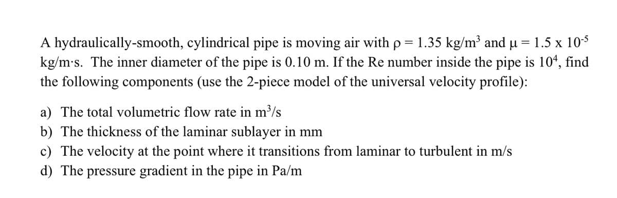 A hydraulically-smooth, cylindrical pipe is moving air with p = 1.35 kg/m³ and µ = 1.5 x 10-5
kg/m·s. The inner diameter of the pipe is 0.10 m. If the Re number inside the pipe is 104, find
the following components (use the 2-piece model of the universal velocity profile):
a) The total volumetric flow rate in m³/s
b) The thickness of the laminar sublayer in mm
c) The velocity at the point where it transitions from laminar to turbulent in m/s
d) The pressure gradient in the pipe in Pa/m