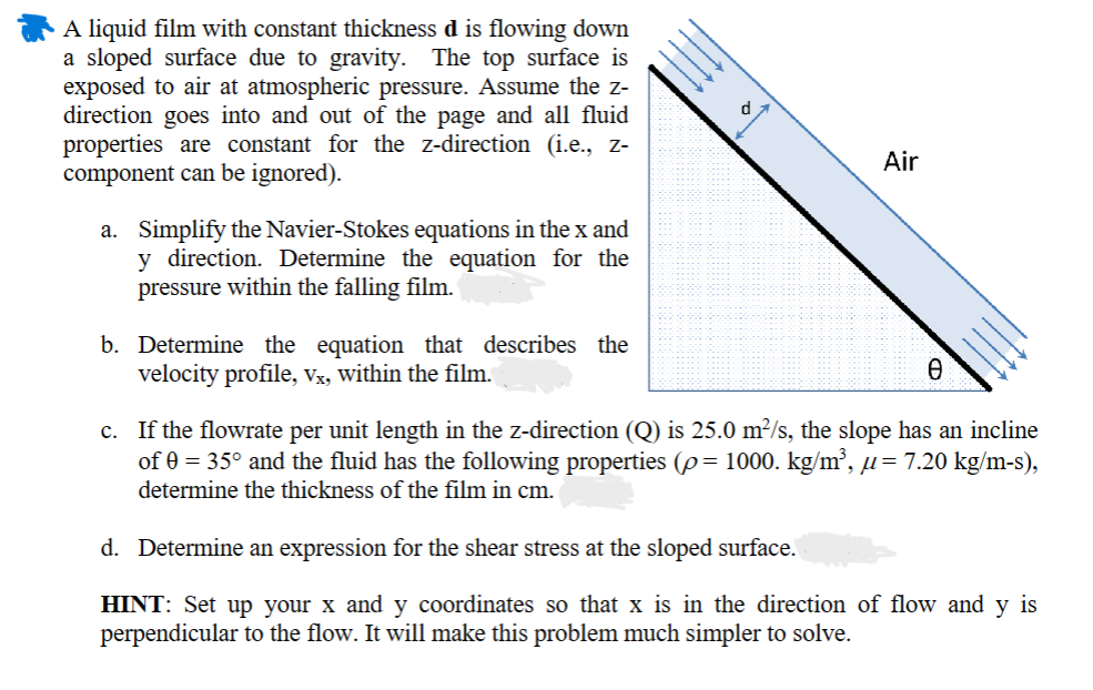 A liquid film with constant thickness d is flowing down
a sloped surface due to gravity. The top surface is
exposed to air at atmospheric pressure. Assume the z-
direction goes into and out of the page and all fluid
properties are constant for the z-direction (i.e., z-
component can be ignored).
a. Simplify the Navier-Stokes equations in the x and
y direction. Determine the equation for the
pressure within the falling film.
b. Determine the equation that describes the
velocity profile, vx, within the film.
Air
Ꮎ
c. If the flowrate per unit length in the z-direction (Q) is 25.0 m²/s, the slope has an incline
of 0 = 35° and the fluid has the following properties (p = 1000. kg/m³, µ= 7.20 kg/m-s),
determine the thickness of the film in cm.
d. Determine an expression for the shear stress at the sloped surface.
HINT: Set up your x and y coordinates so that x is in the direction of flow and y is
perpendicular to the flow. It will make this problem much simpler to solve.