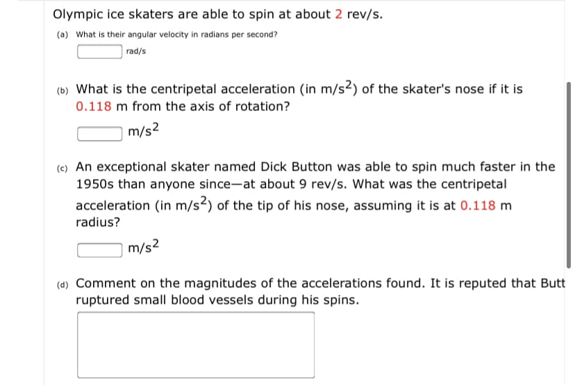 Olympic ice skaters are able to spin at about 2 rev/s.
(a) What is their angular velocity in radians per second?
rad/s
(b) What is the centripetal acceleration (in m/s²) of the skater's nose if it is
0.118 m from the axis of rotation?
m/s2
(e) An exceptional skater named Dick Button was able to spin much faster in the
1950s than anyone since-at about 9 rev/s. What was the centripetal
acceleration (in m/s²) of the tip of his nose, assuming it is at 0.118 m
radius?
m/s2
(d) Comment on the magnitudes of the accelerations found. It is reputed that Butt
ruptured small blood vessels during his spins.
