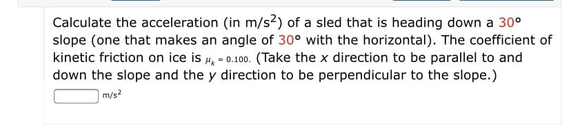 Calculate the acceleration (in m/s2) of a sled that is heading down a 30°
slope (one that makes an angle of 30° with the horizontal). The coefficient of
kinetic friction on ice is 4, = 0.100. (Take the x direction to be parallel to and
down the slope and the y direction to be perpendicular to the slope.)
m/s?
