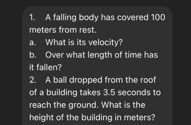 1.
A falling body has covered 100
meters from rest.
а.
What is its velocity?
b. Over what length of time has
it fallen?
2. A ball dropped from the roof
of a building takes 3.5 seconds to
reach the ground. What is the
height of the building in meters?
