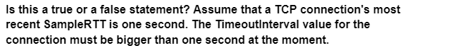 Is this a true or a false statement? Assume that a TCP connection's most
recent SampleRTT is one second. The TimeoutInterval value for the
connection must be bigger than one second at the moment.