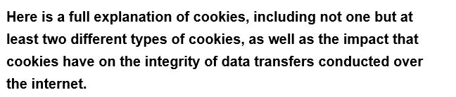 Here is a full
explanation of cookies, including not one but at
least two different types of cookies, as well as the impact that
cookies have on the integrity of data transfers conducted over
the internet.