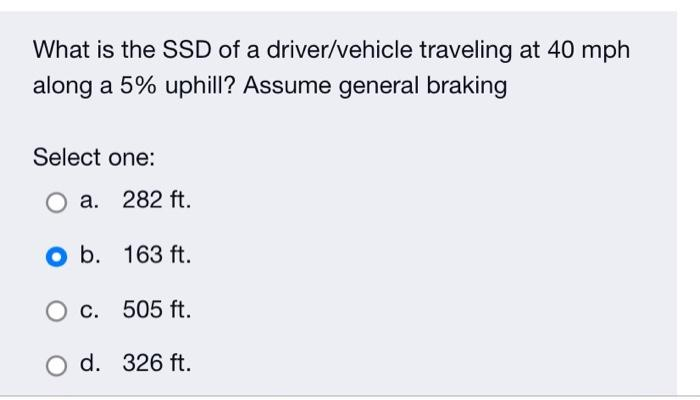 What is the SSD of a driver/vehicle traveling at 40 mph
along a 5% uphill? Assume general braking
Select one:
a. 282 ft.
O b.
163 ft.
O c. 505 ft.
O d. 326 ft.