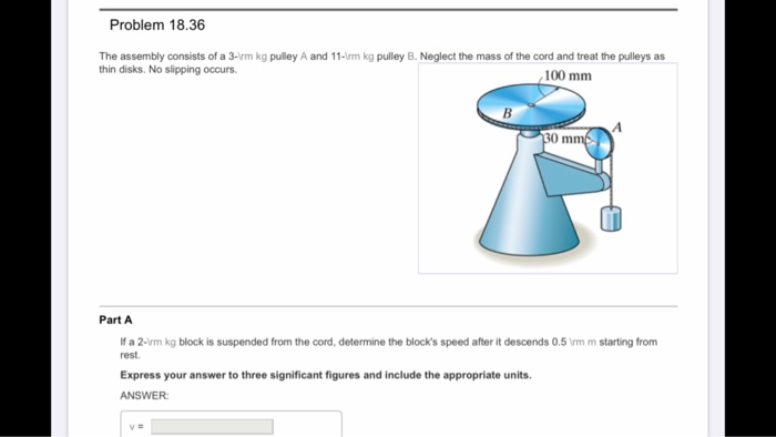 Problem 18.36
The assembly consists of a 3-\rm kg pulley A and 11-\rm kg pulley B. Neglect the mass of the cord and treat the pulleys as
thin disks. No slipping occurs.
100 mm
B
Part A
If a 2-\rm kg block is suspended from the cord, determine the block's speed after it descends 0.5 \rm m starting from
rest.
Express your answer to three significant figures and include the appropriate units.
ANSWER:
v=
30 mm