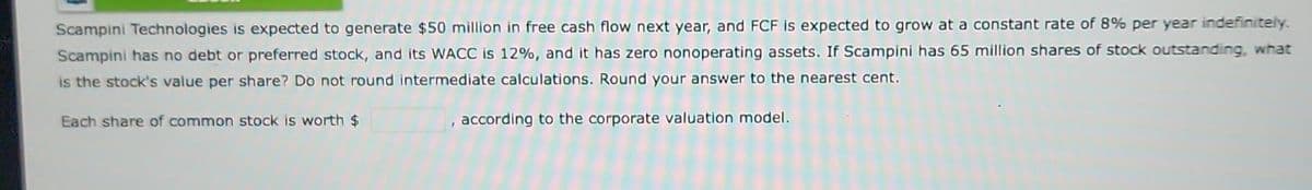 Scampini Technologies is expected to generate $50 million in free cash flow next year, and FCF is expected to grow at a constant rate of 8% per year indefinitely.
Scampini has no debt or preferred stock, and its WACC is 12%, and it has zero nonoperating assets. If Scampini has 65 million shares of stock outstanding, what
is the stock's value per share? Do not round intermediate calculations. Round your answer to the nearest cent.
according to the corporate valuation model.
Each share of common stock is worth $