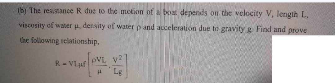 (b) The resistance R due to the motion of a boat depends on the velocity V, length L,
viscosity of water u, density of water p and acceleration due to gravity g. Find and prove
the following relationship,
R = VLuf
μ
v2
Lg