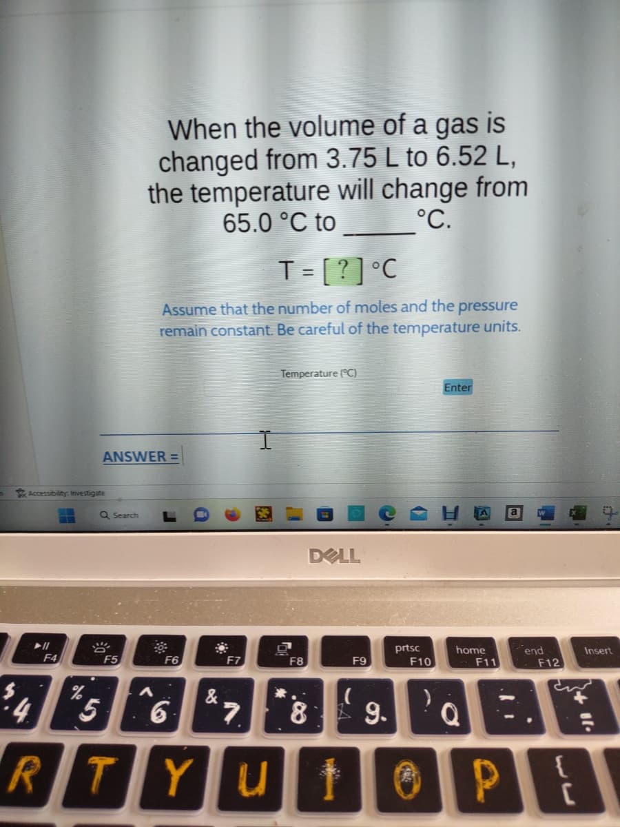 Accessibility: Investigate
➤ll
F4
%
ANSWER =
Q Search
F5
When the volume of a gas is
changed from 3.75 L to 6.52 L,
the temperature will change from
65.0 °C to
°C.
5
RT
T = [?] °C
Assume that the number of moles and the pressure
remain constant. Be careful of the temperature units.
A
F6
6
&
"
F7
7
.
YU
Temperature (°C)
F8
1.80
DELL
F9
prtsc
F10
(
9.
10
Enter
home
F11
Q
P
a
end
F12
C
Insert
