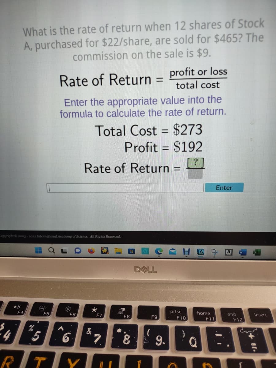 What is the rate of return when 12 shares of Stock
A, purchased for $22/share, are sold for $465? The
commission on the sale is $9.
4
F4
Copyright © 2003-2022 International Academy of Science. All Rights Reserved.
F5
Rate of Return
Enter the appropriate value into the
formula to calculate the rate of return.
A
F6
5
RTY
6
&
Total Cost = $273
Profit= $192
[?]
Rate of Return =
F7
7
*
=
F8
8
profit or loss
total cost
DELL
F9
9.
prtsc
F10
home
F11
Enter
end
F12
+11.
Insert