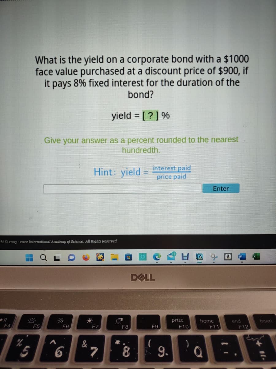 F4
%
ht© 2003-2022 International Academy of Science. All Rights Reserved.
T
What is the yield on a corporate bond with a $1000
face value purchased at a discount price of $900, if
it pays 8% fixed interest for the duration of the
bond?
yield = [?] %
5
Give your answer as a percent rounded to the nearest
hundredth.
F5
F6
6
Hint: yield - interest paid
price paid
&
F7
7
米
F8
DELL
8
F9
(
9.
prtsc
F10
Enter
ti
home
F11
end
F12
Insert
+11.