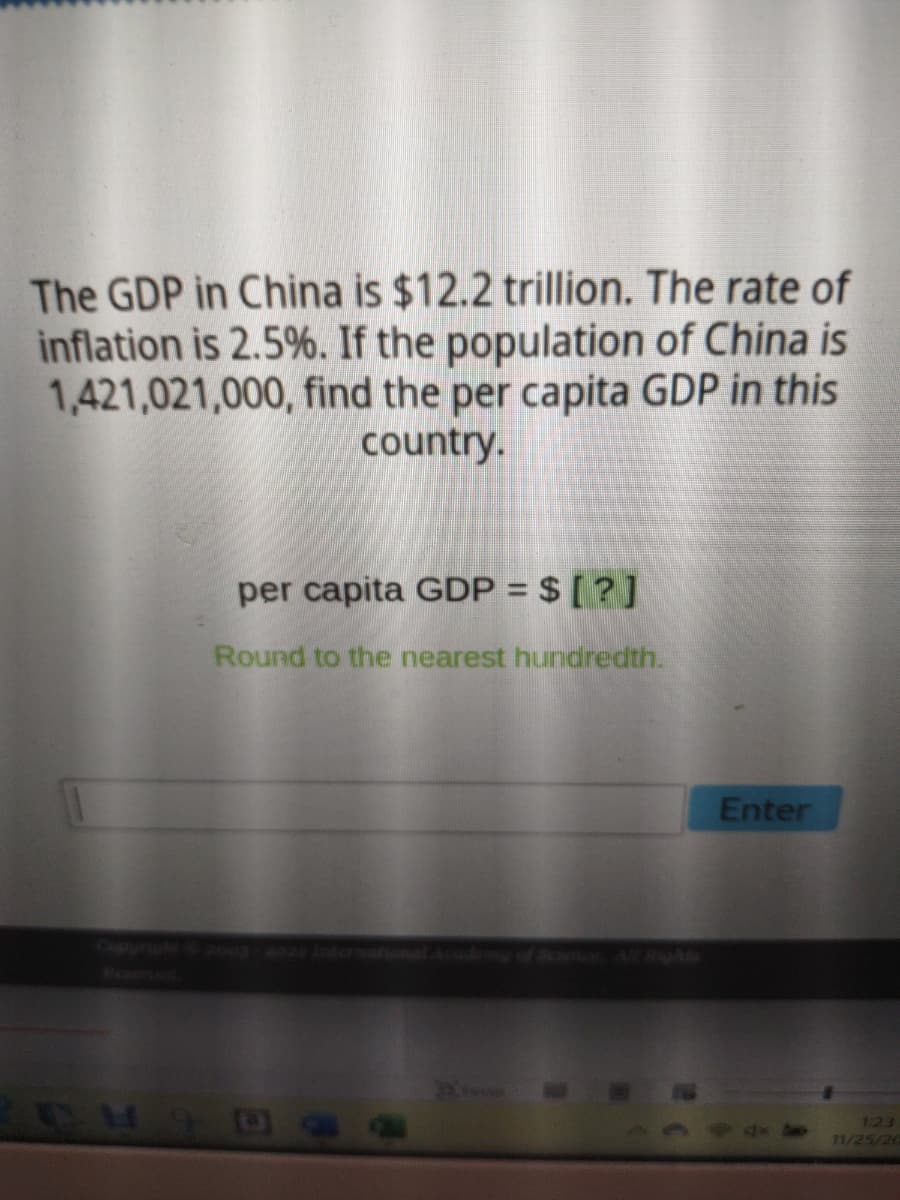 The GDP in China is $12.2 trillion. The rate of
inflation is 2.5%. If the population of China is
1,421,021,000, find the per capita GDP in this
country.
per capita GDP = $ [?]
Round to the nearest hundredth.
CHID
Enter
123
11/25/20
