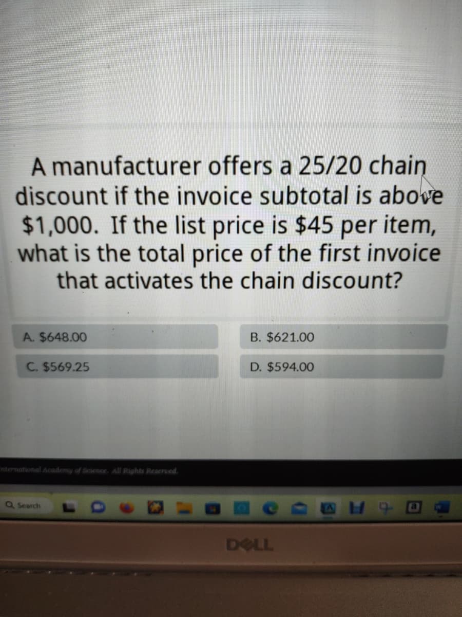 A manufacturer offers a 25/20 chain
discount if the invoice subtotal is above
$1,000. If the list price is $45 per item,
what is the total price of the first invoice
that activates the chain discount?
A. $648.00
C. $569.25
Enternational Academy of Science. All Rights Reserved.
Q Search
B. $621.00
D. $594.00
DELL
19