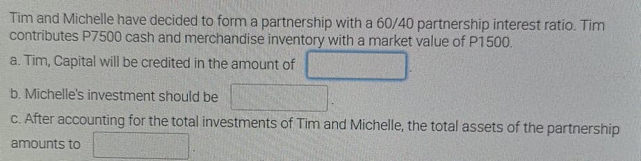 Tim and Michelle have decided to form a partnership with a 60/40 partnership interest ratio. Tim
contributes P7500 cash and merchandise inventory with a market value of P1500.
a. Tim, Capital will be credited in the amount of
b. Michelle's investment should be
C. After accounting for the total investments of Tim and Michelle, the total assets of the partnership
amounts to
