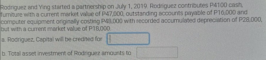 Rodriguez and Ying started a partnership on July 1, 2019. Rodriguez contributes P4100 cash,
furniture with a current market value of P47,000, outstanding accounts payable of P16,000 and
computer equipment originally costing P48,000 with recorded accumulated depreciation of P28,000,
but with a current market value of P18,000.
a. Rodriguez, Capital will be credited for
b. Total asset investment of Rodriguez amounts to
