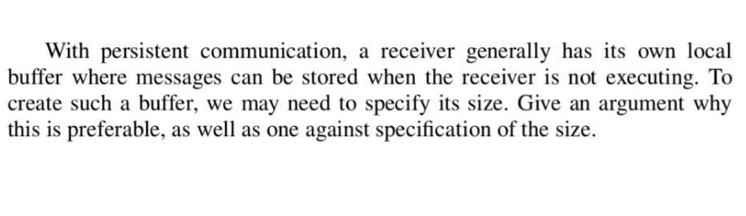With persistent communication, a receiver generally has its own local
buffer where messages can be stored when the receiver is not executing. To
create such a buffer, we may need to specify its size. Give an argument why
this is preferable, as well as one against specification of the size.